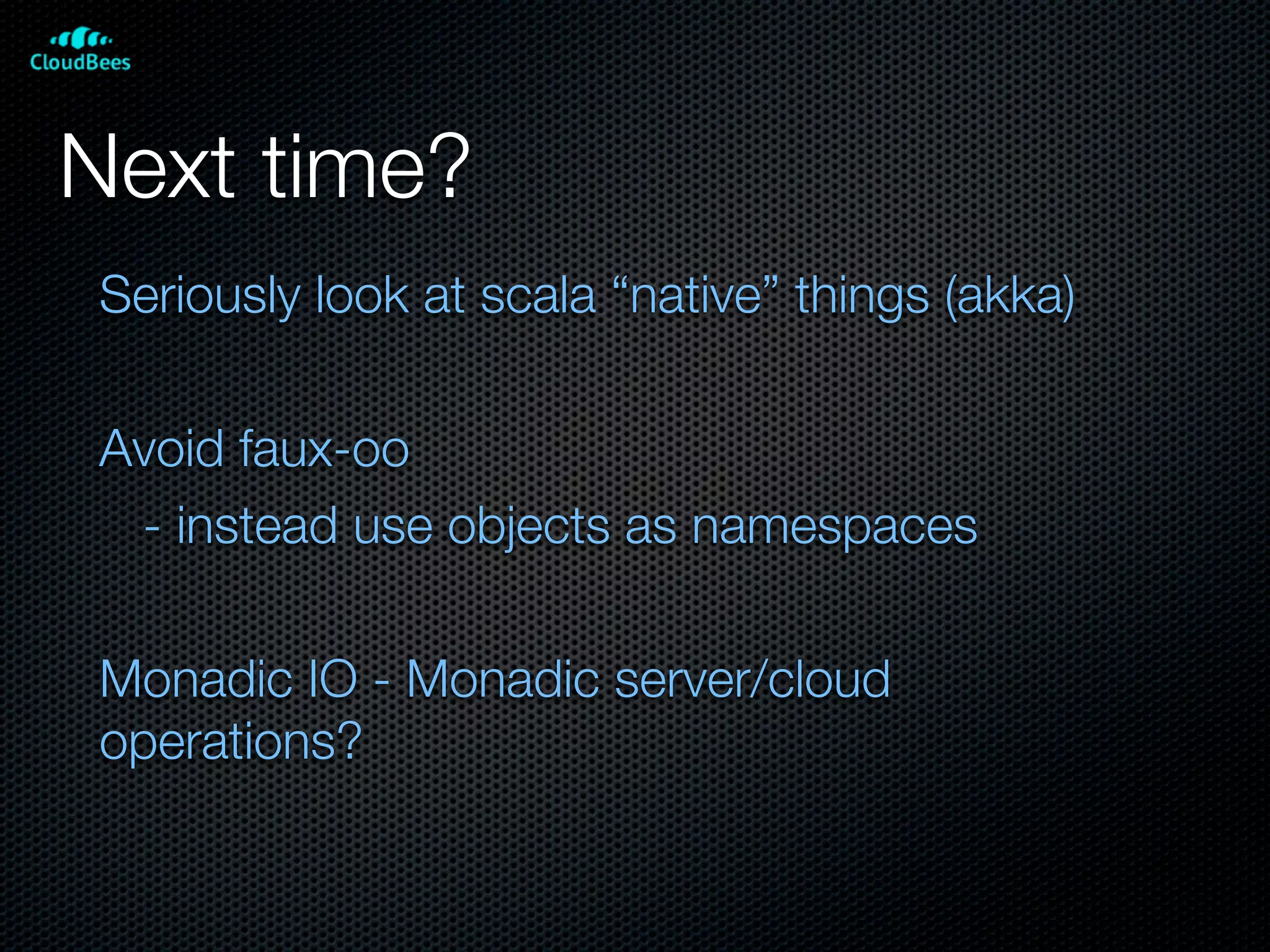 Next time?
Seriously look at scala “native” things (akka)

Avoid faux-oo
 - instead use objects as namespaces

Monadic IO - Monadic server/cloud
operations?
 