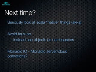 Next time?
Seriously look at scala “native” things (akka)
Avoid faux-oo
- instead use objects as namespaces
Monadic IO - Monadic server/cloud
operations?