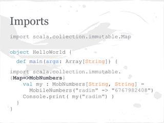 Imports
import scala.collection.immutable.Map
object HelloWorld {
def main(args: Array[String]) {
import scala.collection.immutable.
{Map=>MobNumbers}
val my : MobNumbers[String, String] =
MobileNumbers("radim" -> "6767982408")
Console.print( my("radim") )
}
}
 