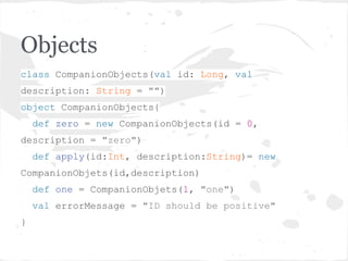 Objects
class CompanionObjects(val id: Long, val
description: String = "")
object CompanionObjects{
def zero = new CompanionObjects(id = 0,
description = "zero")
def apply(id:Int, description:String)= new
CompanionObjets(id,description)
def one = CompanionObjets(1, "one")
val errorMessage = "ID should be positive"
}
 