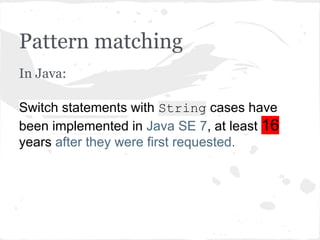 Pattern matching
In Java:
Switch statements with String cases have
been implemented in Java SE 7, at least 16
years after they were first requested.
 