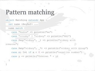 Pattern matching
object Matching extends App {
val name :AnyRef= ...
name match {
case "Radim" => println("me")
case "crosby" | "sidney" => println("NHL")
case Seq("sidney", _) => println("sidney with
someone")
case Seq("sidney", _*) => println("sidney with group")
case x: Int if x < 0 => println("negative number")
case y => println("Unknown " + y)
}
}
 