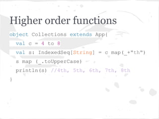 Higher order functions
object Collections extends App{
val c = 4 to 8
val s: IndexedSeq[String] = c map(_+"th")
s map (_.toUpperCase)
println(s) //4th, 5th, 6th, 7th, 8th
}
 