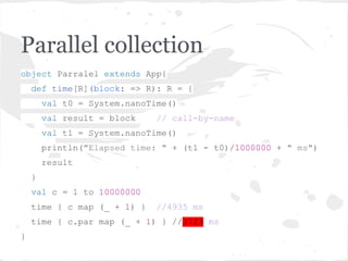Parallel collection
object Parralel extends App{
def time[R](block: => R): R = {
val t0 = System.nanoTime()
val result = block // call-by-name
val t1 = System.nanoTime()
println("Elapsed time: " + (t1 - t0)/1000000 + " ms")
result
}
val c = 1 to 10000000
time { c map (_ + 1) } //4935 ms
time { c.par map (_ + 1) } //3723 ms
}
 