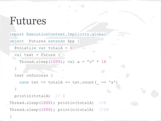 Futures
import ExecutionContext.Implicits.global
object Futures extends App {
@volatile var totalA = 0
val text = Future {
Thread.sleep(1000); val a = "a" * 16
}
text onSuccess {
case txt => totalA += txt.count(_ == 'a')
}
println(totalA) // 0
Thread.sleep(1000); println(totalA) //0
Thread.sleep(1000); println(totalA) //16
}
 