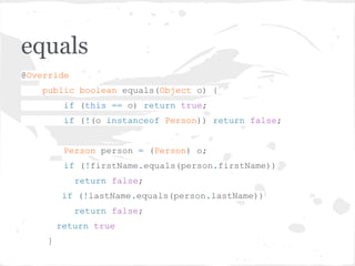 equals
@Override
public boolean equals(Object o) {
if (this == o) return true;
if (!(o instanceof Person)) return false;
Person person = (Person) o;
if (!firstName.equals(person.firstName))
return false;
if (!lastName.equals(person.lastName))
return false;
return true
}
 