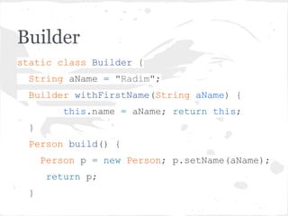 Builder
static class Builder {
String aName = "Radim";
Builder withFirstName(String aName) {
this.name = aName; return this;
}
Person build() {
Person p = new Person; p.setName(aName);
return p;
}
 