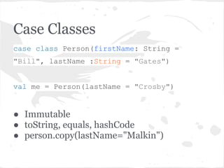 Case Classes
case class Person(firstName: String =
"Bill", lastName :String = "Gates")
val me = Person(lastName = "Crosby")
● Immutable
● toString, equals, hashCode
● person.copy(lastName="Malkin")
 