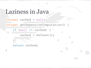Laziness in Java
Integer cached = null;
Integer getExpensiveComputation() {
if (null == cached) {
cached = doCount();
}
return cached;
}
 