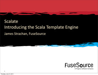 Scalate
      Introducing	
  the	
  Scala	
  Template	
  Engine
      James	
  Strachan,	
  FuseSource




                                                                                                                                                                    A	
  Progress	
  So3ware	
  Company
      1         Copyright	
  ©	
  2010	
  Progress	
  So3ware	
  Corpora6on	
  and/or	
  its	
  subsidiaries	
  or	
  aﬃliates.	
  All	
  rights	
  reserved.	
               A	
  Progress	
  So3ware	
  Company

Thursday, June 16, 2011
 