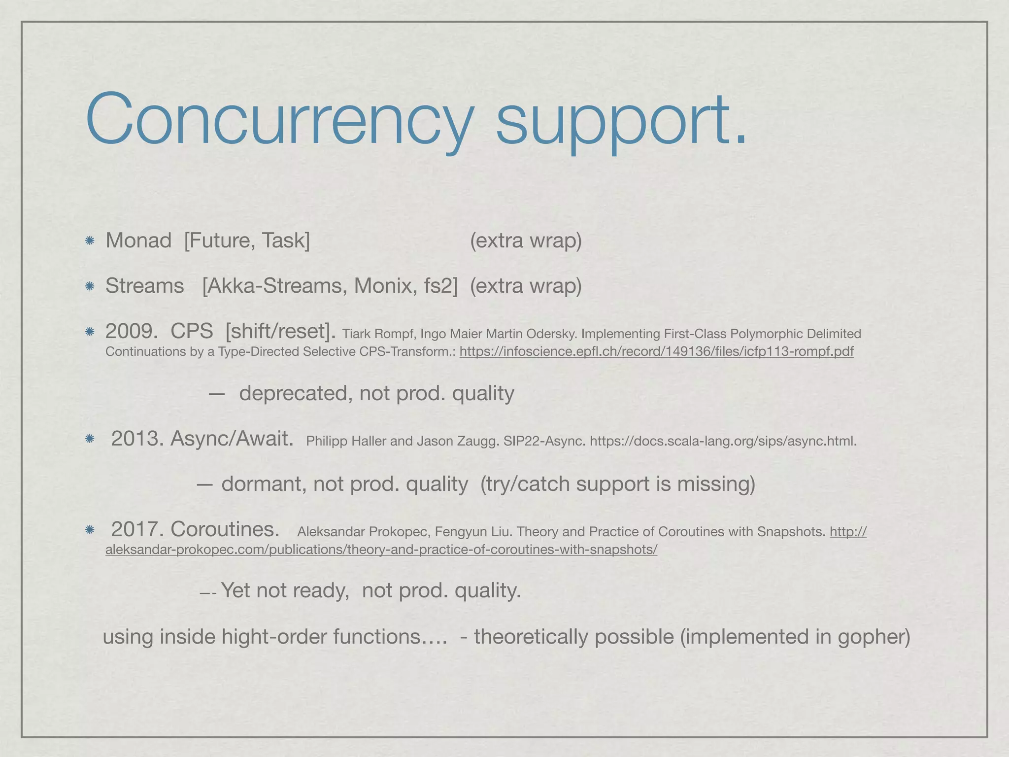 Concurrency support.
Monad [Future, Task] (extra wrap)

Streams [Akka-Streams, Monix, fs2] (extra wrap)

2009. CPS [shift/reset]. Tiark Rompf, Ingo Maier Martin Odersky. Implementing First-Class Polymorphic Delimited
Continuations by a Type-Directed Selective CPS-Transform.: https://infoscience.epﬂ.ch/record/149136/ﬁles/icfp113-rompf.pdf

— deprecated, not prod. quality

2013. Async/Await. Philipp Haller and Jason Zaugg. SIP22-Async. https://docs.scala-lang.org/sips/async.html. 

— dormant, not prod. quality (try/catch support is missing) 

2017. Coroutines. Aleksandar Prokopec, Fengyun Liu. Theory and Practice of Coroutines with Snapshots. http://
aleksandar-prokopec.com/publications/theory-and-practice-of-coroutines-with-snapshots/

—- Yet not ready, not prod. quality. 

using inside hight-order functions…. - theoretically possible (implemented in gopher)
 