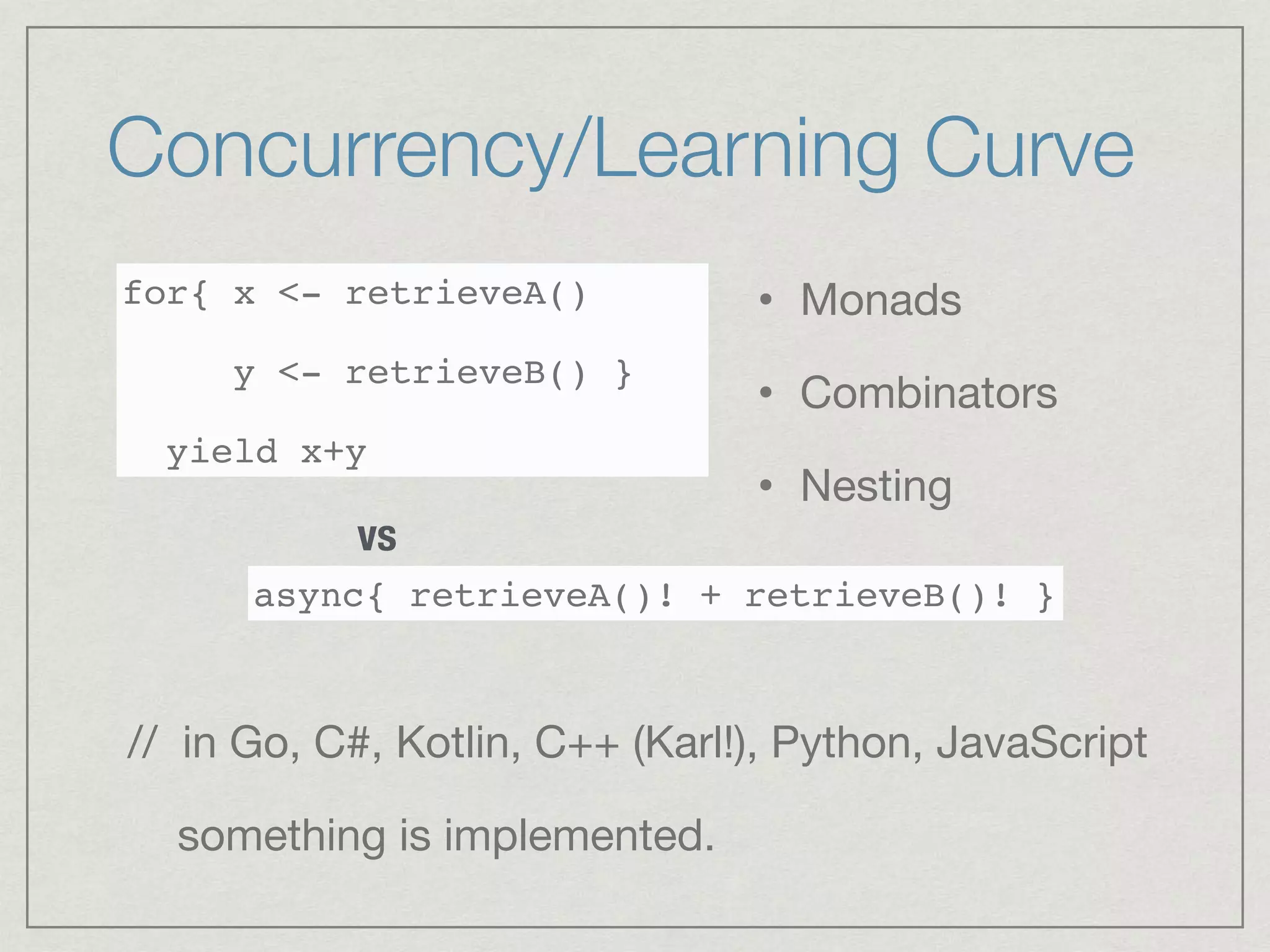 Concurrency/Learning Curve
for{ x <- retrieveA()
y <- retrieveB() }
yield x+y
async{ retrieveA()! + retrieveB()! }
vs
• Monads

• Combinators

• Nesting
// in Go, C#, Kotlin, C++ (Karl!), Python, JavaScript

something is implemented.
 