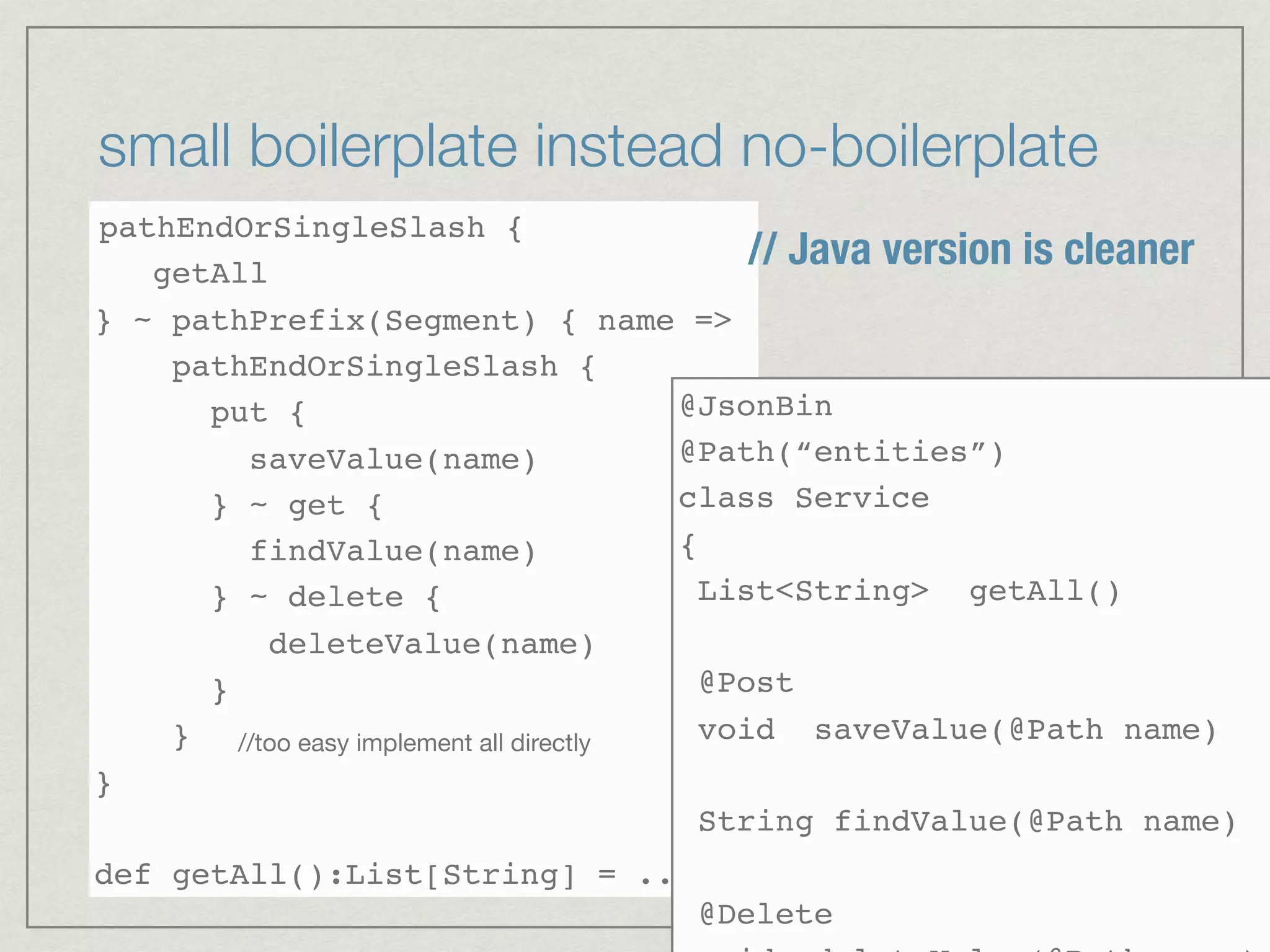 small boilerplate instead no-boilerplate
pathEndOrSingleSlash {
getAll
} ~ pathPrefix(Segment) { name =>
pathEndOrSingleSlash {
put {
saveValue(name)
} ~ get {
findValue(name)
} ~ delete {
deleteValue(name)
}
}
}
def getAll():List[String] = ..
@JsonBin
@Path(“entities”)
class Service
{
List<String> getAll()
@Post
void saveValue(@Path name)
String findValue(@Path name)
@Delete
// Java version is cleaner
//too easy implement all directly
 