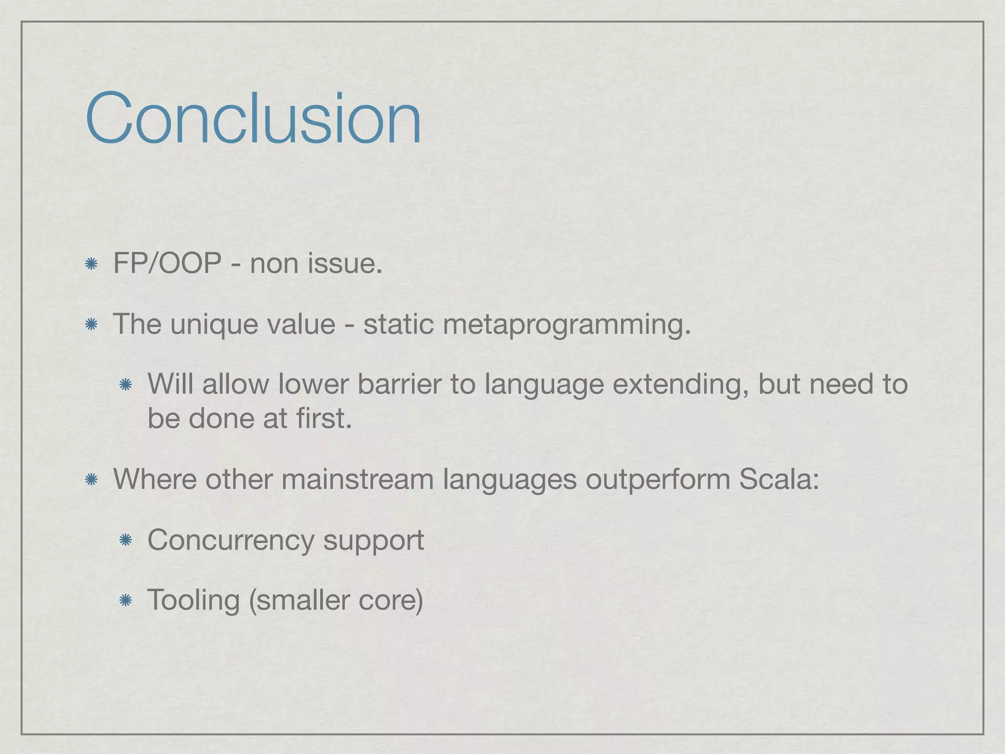 Conclusion
FP/OOP - non issue.

The unique value - static metaprogramming. 

Will allow lower barrier to language extending, but need to
be done at ﬁrst.

Where other mainstream languages outperform Scala:

Concurrency support

Tooling (smaller core)
 