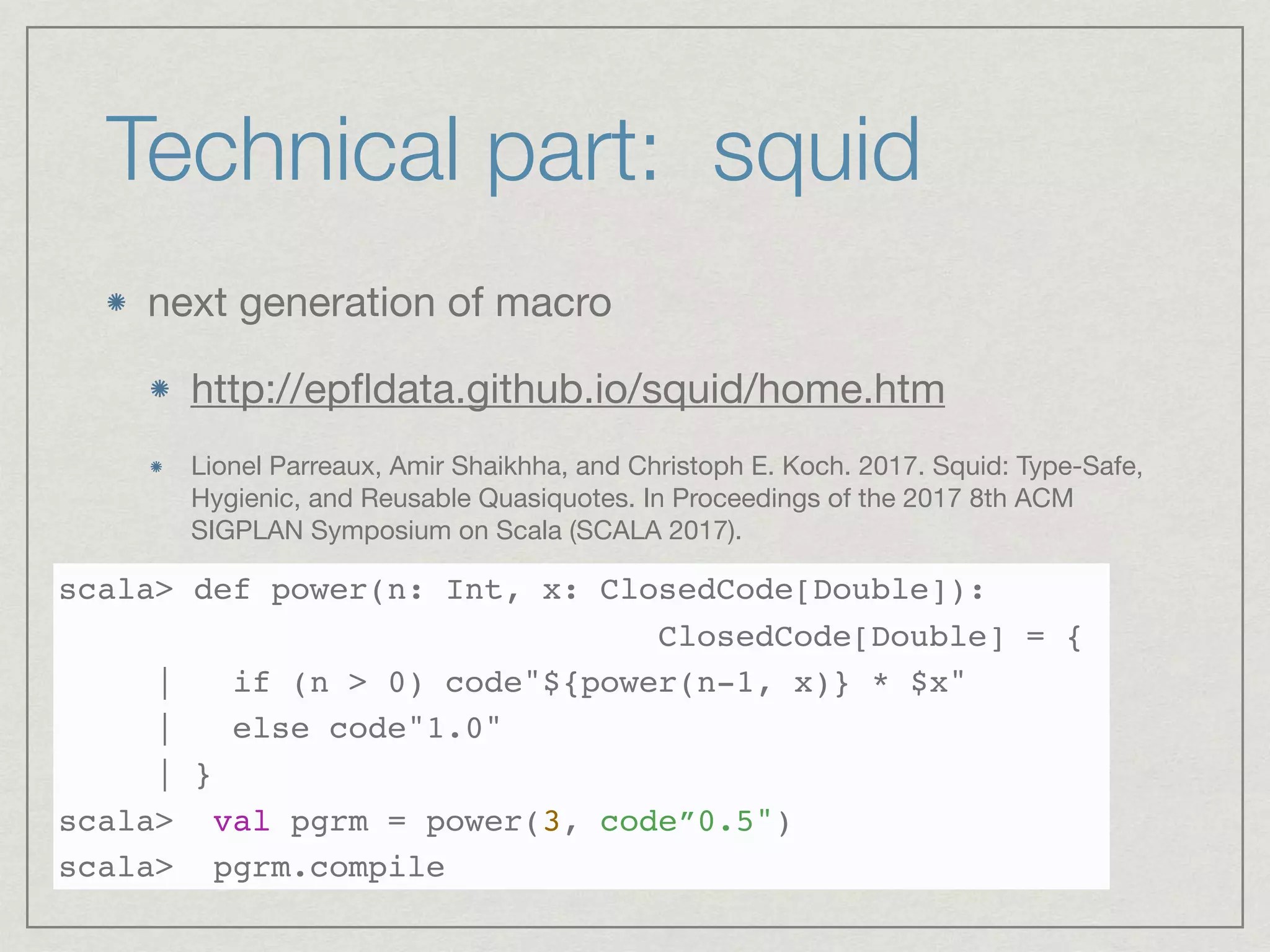 Technical part: squid
next generation of macro 

http://epﬂdata.github.io/squid/home.htm

Lionel Parreaux, Amir Shaikhha, and Christoph E. Koch. 2017. Squid: Type-Safe,
Hygienic, and Reusable Quasiquotes. In Proceedings of the 2017 8th ACM
SIGPLAN Symposium on Scala (SCALA 2017).

scala> def power(n: Int, x: ClosedCode[Double]):
ClosedCode[Double] = {
| if (n > 0) code"${power(n-1, x)} * $x"
| else code"1.0"
| }
scala> val pgrm = power(3, code”0.5")
scala> pgrm.compile
 