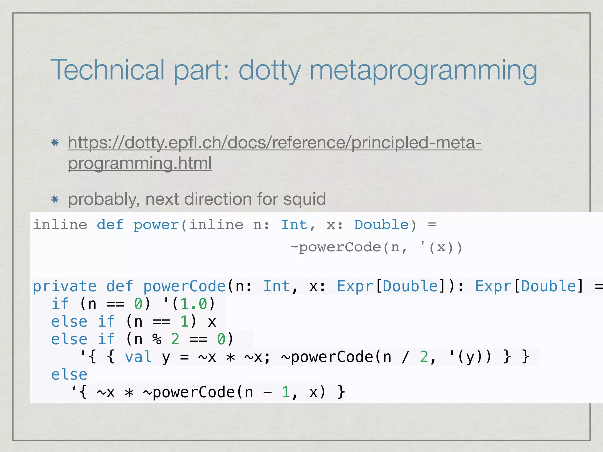 Technical part: dotty metaprogramming
https://dotty.epﬂ.ch/docs/reference/principled-meta-
programming.html

probably, next direction for squid

inline def power(inline n: Int, x: Double) =
~powerCode(n, '(x))
private def powerCode(n: Int, x: Expr[Double]): Expr[Double] =
if (n == 0) '(1.0)
else if (n == 1) x
else if (n % 2 == 0)
'{ { val y = ~x * ~x; ~powerCode(n / 2, '(y)) } }
else
‘{ ~x * ~powerCode(n - 1, x) }
 