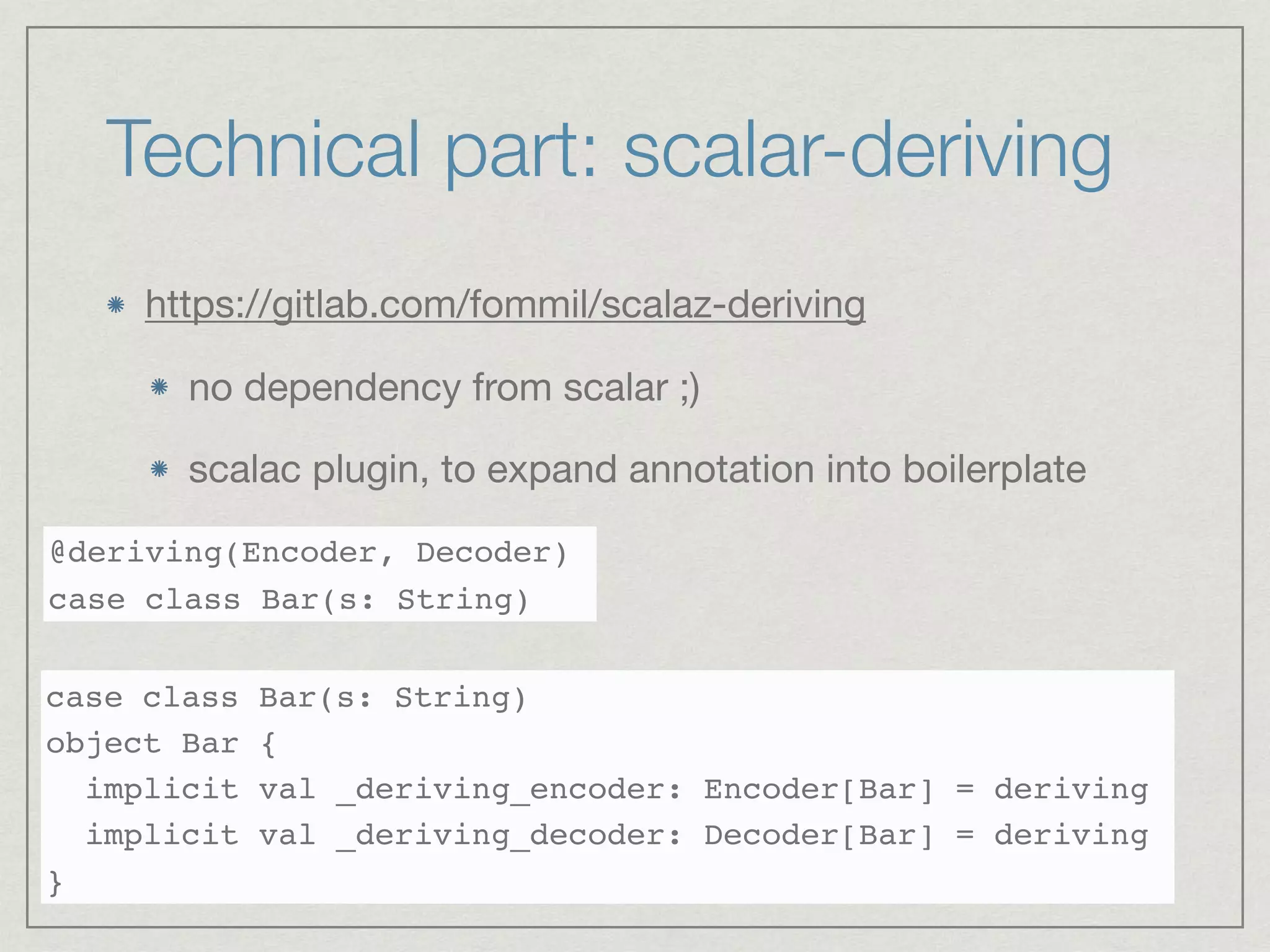 Technical part: scalar-deriving
https://gitlab.com/fommil/scalaz-deriving

no dependency from scalar ;)

scalac plugin, to expand annotation into boilerplate

@deriving(Encoder, Decoder)
case class Bar(s: String)
case class Bar(s: String)
object Bar {
implicit val _deriving_encoder: Encoder[Bar] = deriving
implicit val _deriving_decoder: Decoder[Bar] = deriving
}
 