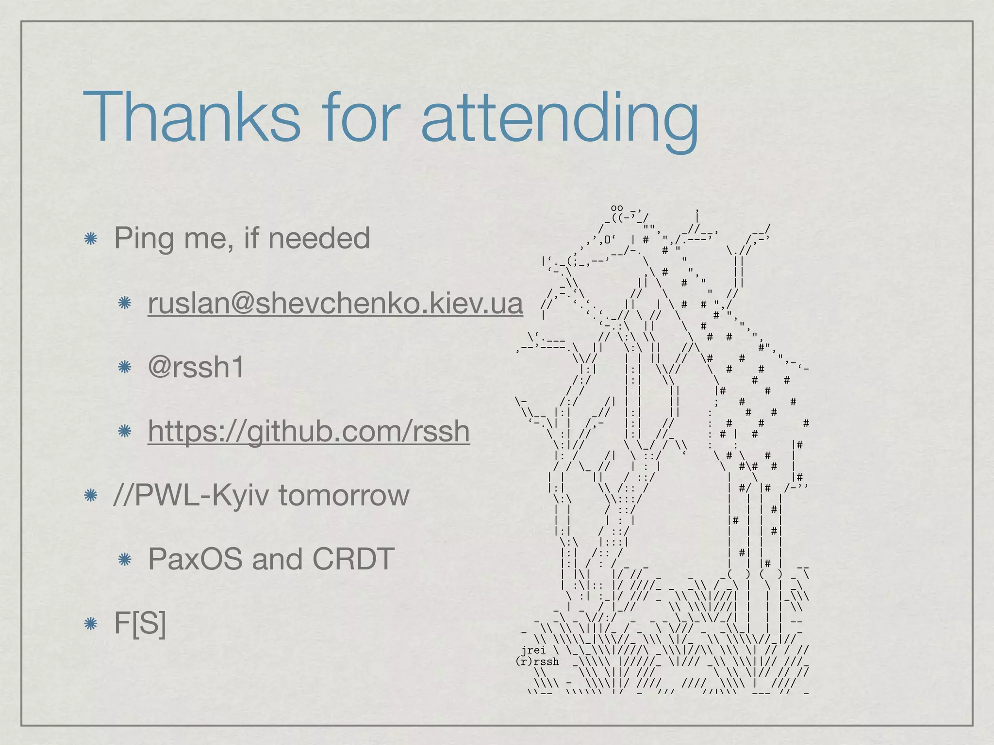 Thanks for attending
Ping me, if needed

ruslan@shevchenko.kiev.ua

@rssh1

https://github.com/rssh

//PWL-Kyiv tomorrow

PaxOS and CRDT

F[S]
oo _, ,
_((-’_/ |
/ "", _//__, __/
,’,O‘ | # ",/.---’ /,-’
,’ __/-. # " .//
|‘._(;_,--’  " ||
‘-. , # ", ||
_ ||  # " ||
/,-.‘ //  " //
// ‘.‘. || |  # # ",/
| ‘.‘._//  //  # ",
‘-.: ||  # ",
‘.___ // :   # # ",
,--’----. || : || // #",
// | | || // # # ",_
|:| |:| //  # # ‘--.__
/:/ |:|   # # # ‘--._
/ / | | || |# # # ‘-.
- /:/ /| | | || ; # # # # 
__ |:| _// |:| || : # # # # 
‘-.| | /,- |:| // : # # # # / # :
 :| // |:| //_ : # | # / # |
:|//  _/ /  : : |# # | # |
|: / /|  ::/ ‘  #  # | # | #| 
/ / _ // | : |  ## # | ,| # | ||
| | || / ::/ |  |# __,.’  # | ||
|:|  /:: / | #/ |# /-’’ ‘. #  #; ||
: :::/ | | | |  #  # / ||
| | / ::/ | | | #| | | | / ||
| | | : | |# | | | | | |# | ;;
|:| / ::/ | | | #| |# | | | .;;.
: |:::| | | | | | | | #| ;;;;
|:| /:: / | #| | | | #| | | ;;;;
|:| / : / _ _ | | |# | __ _( ) ( ) ;;;;
| || |/ // _ _ _( ) ( ) _ //| / | / _ _
| :|:: |/ ////_ _ _ / _ |  | _ |//| || |/// _ __
 :| :_|/ /// _  |///| | | |_ |/| || |//////_
_ | _ / |_//  |///| | | |  ||_| |_|_|/ // /
_ _ _ //:/ _ _ _ __/_/| | | | __ _  / |/ _
_   |||/_ / _  /// _ __| | | _ _  |||/ // _
 _|//_  |/_  //_|// _ ||/ ////_
jrei  __|//// _|//  | // / ///_ || /// /
(r)rssh _ |/////_ |/// _ ||// ///__  |// /
  ||/ ///   |// // //
 - ||/ //// ////  | //// || |/// - --
--  |/ -_ /// _ //| --- // --   |/ /// --
1
 