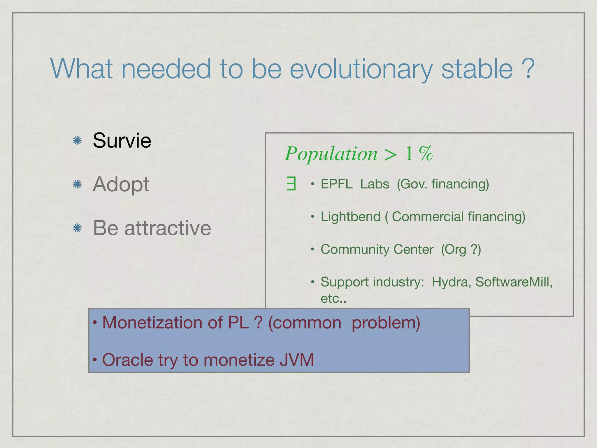 What needed to be evolutionary stable ?
Survie 

Adopt

Be attractive
Population > 1 %
∃ • EPFL Labs (Gov. ﬁnancing) 

• Lightbend ( Commercial ﬁnancing)

• Community Center (Org ?)

• Support industry: Hydra, SoftwareMill,
etc..
• Monetization of PL ? (common problem)

• Oracle try to monetize JVM
 