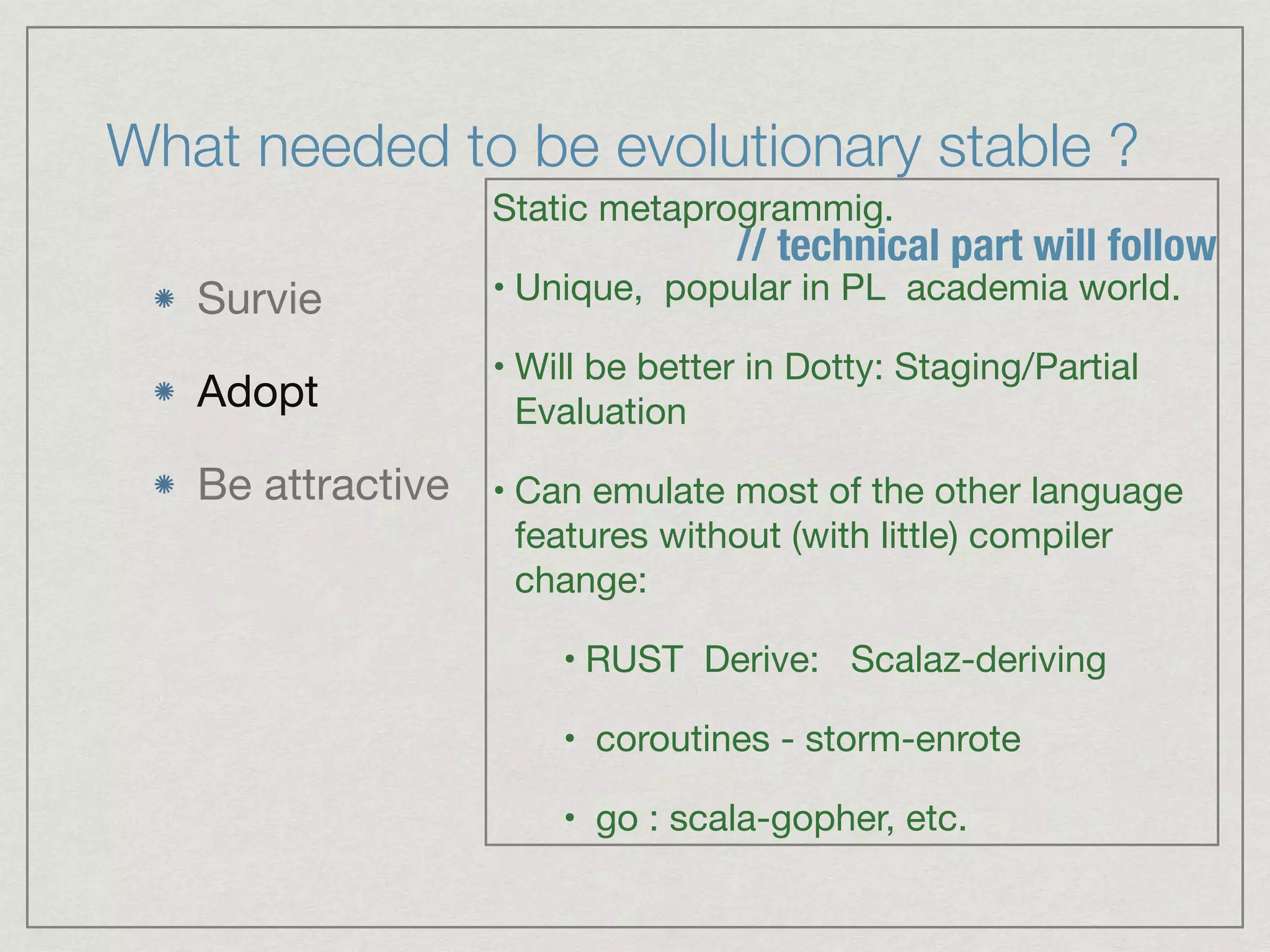 What needed to be evolutionary stable ?
Survie

Adopt

Be attractive
Static metaprogrammig.

• Unique, popular in PL academia world.

• Will be better in Dotty: Staging/Partial
Evaluation 

• Can emulate most of the other language
features without (with little) compiler
change:

• RUST Derive: Scalaz-deriving

• coroutines - storm-enrote

• go : scala-gopher, etc.
// technical part will follow
 