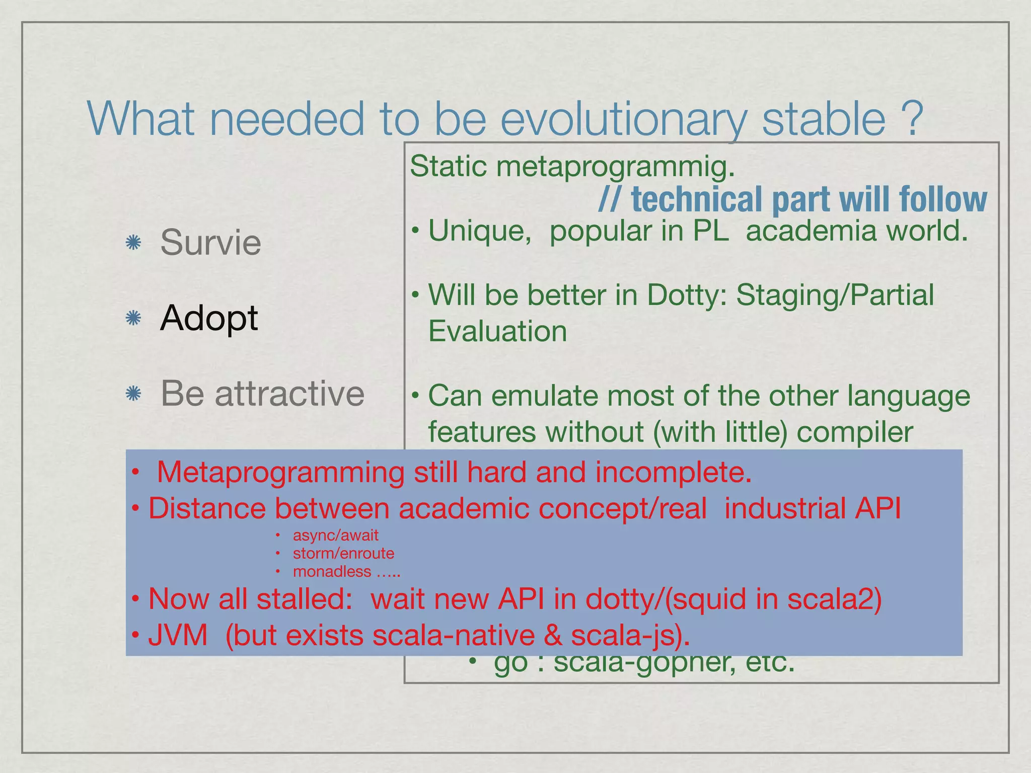 What needed to be evolutionary stable ?
Survie

Adopt

Be attractive
Static metaprogrammig.

• Unique, popular in PL academia world.

• Will be better in Dotty: Staging/Partial
Evaluation 

• Can emulate most of the other language
features without (with little) compiler
change:

• RUST Derive: Scalaz-deriving

• coroutines - storm-enrote

• go : scala-gopher, etc.
// technical part will follow
• Metaprogramming still hard and incomplete.

• Distance between academic concept/real industrial API 

• async/await

• storm/enroute

• monadless ….. 

• Now all stalled: wait new API in dotty/(squid in scala2)

• JVM (but exists scala-native & scala-js).
 