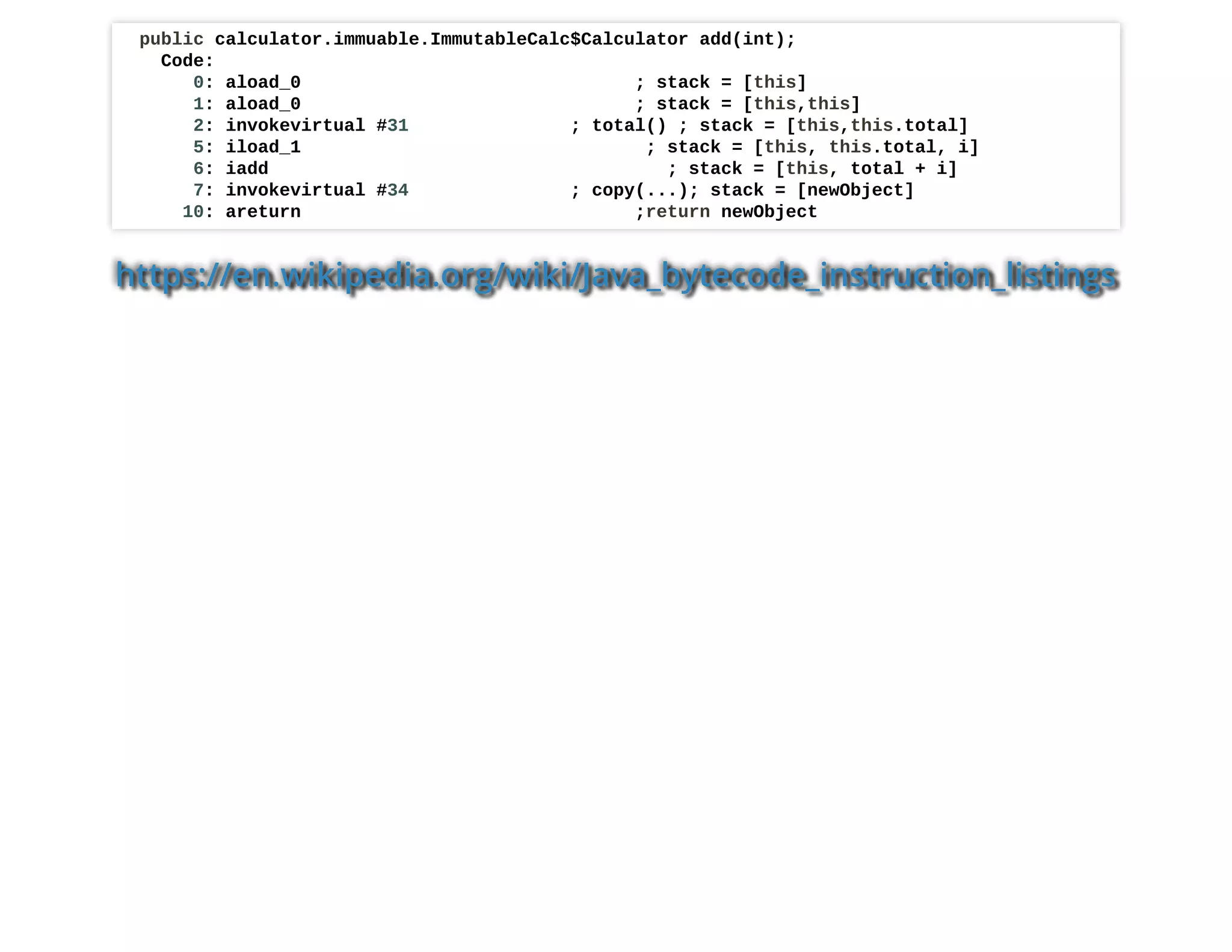 public calculator.immuable.ImmutableCalc$Calculator add(int);
Code:
0: aload_0 ; stack = [this]
1: aload_0 ; stack = [this,this]
2: invokevirtual #31 ; total() ; stack = [this,this.total]
5: iload_1 ; stack = [this, this.total, i]
6: iadd ; stack = [this, total + i]
7: invokevirtual #34 ; copy(...); stack = [newObject]
10: areturn ;return newObject
https://en.wikipedia.org/wiki/Java_bytecode_instruction_listings
 