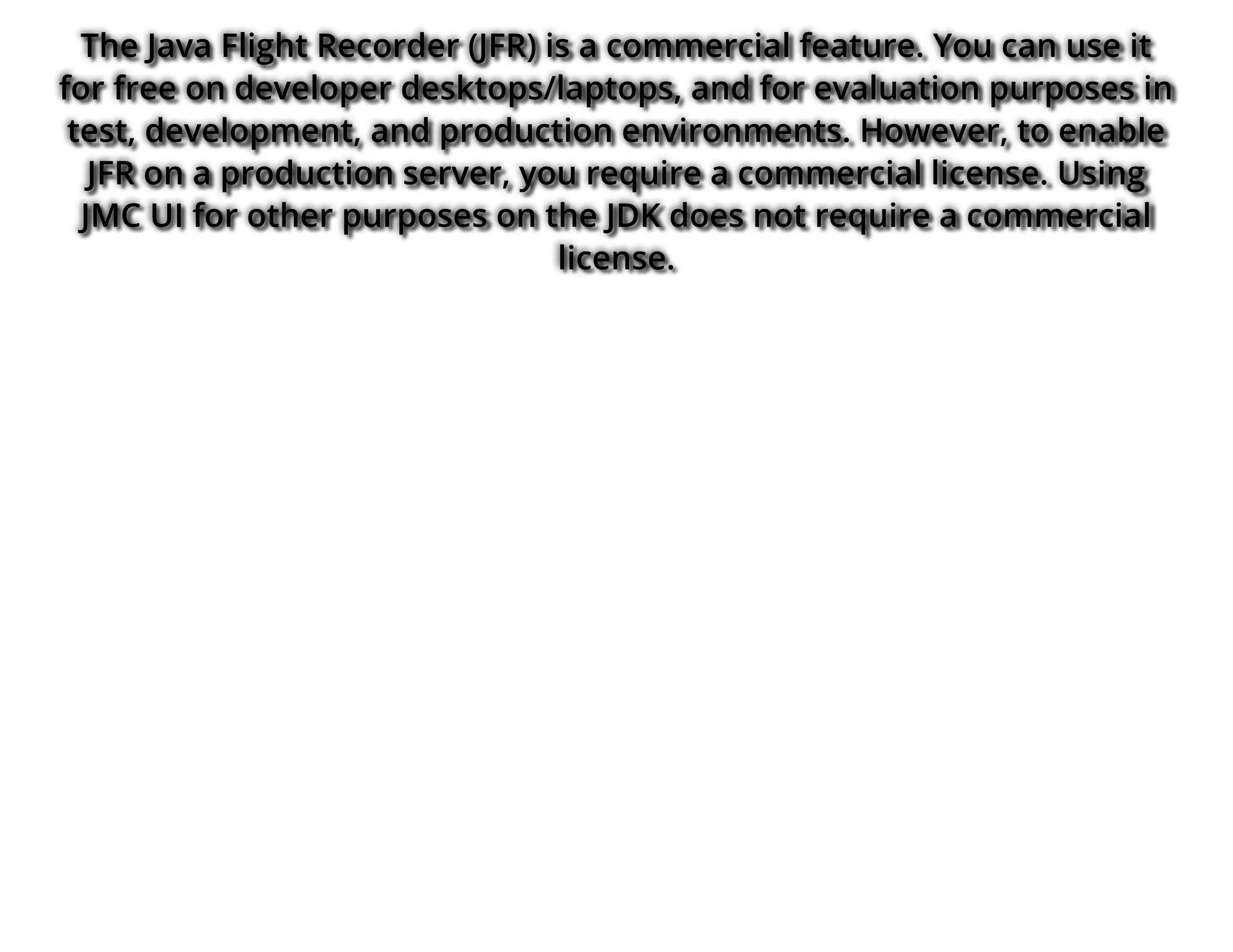 The Java Flight Recorder (JFR) is a commercial feature. You can use it
for free on developer desktops/laptops, and for evaluation purposes in
test, development, and production environments. However, to enable
JFR on a production server, you require a commercial license. Using
JMC UI for other purposes on the JDK does not require a commercial
license.
 