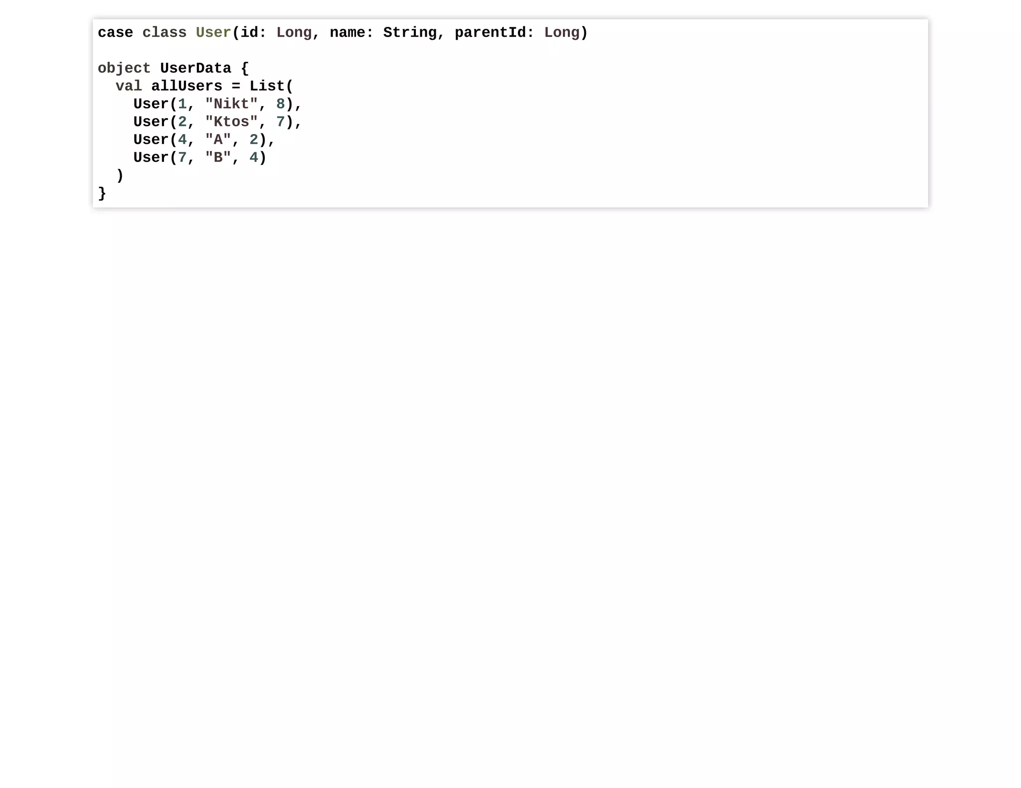 case class User(id: Long, name: String, parentId: Long)
object UserData {
val allUsers = List(
User(1, "Nikt", 8),
User(2, "Ktos", 7),
User(4, "A", 2),
User(7, "B", 4)
)
}
 