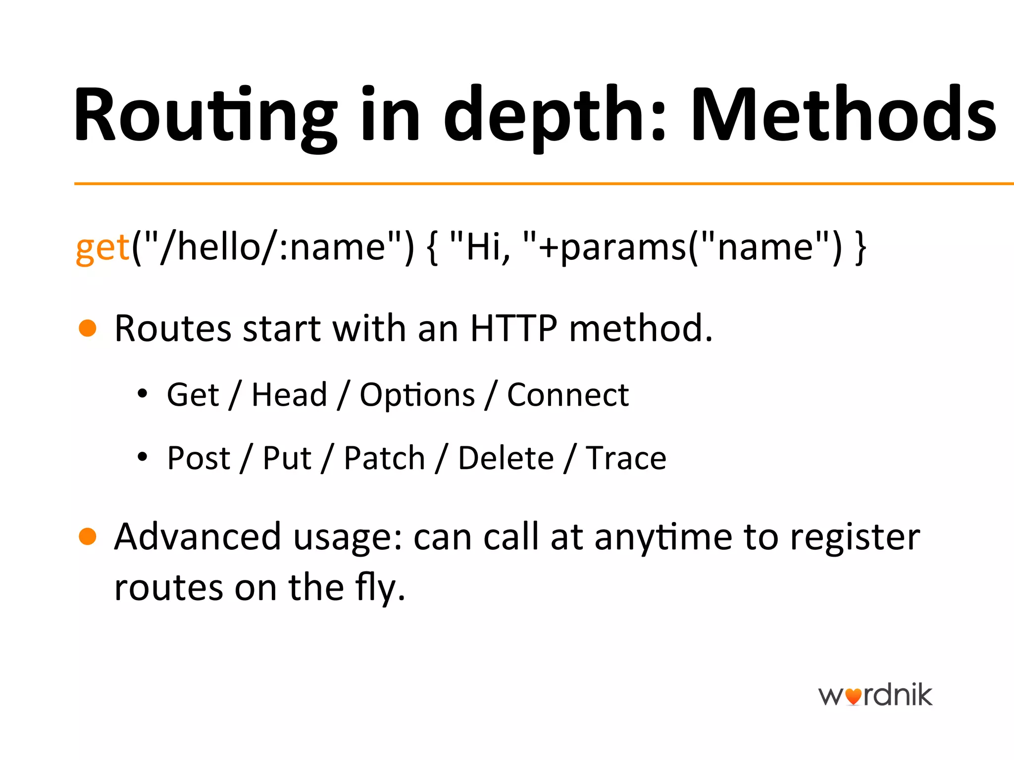 Rou,ng	
  in	
  depth:	
  Methods	
  
get("/hello/:name")	
  {	
  "Hi,	
  "+params("name")	
  }	
  
●  Routes	
  start	
  with	
  an	
  HTTP	
  method.	
  
     •  Get	
  /	
  Head	
  /	
  Op5ons	
  /	
  Connect	
  
     •  Post	
  /	
  Put	
  /	
  Patch	
  /	
  Delete	
  /	
  Trace	
  

●  Advanced	
  usage:	
  can	
  call	
  at	
  any5me	
  to	
  register	
  
   routes	
  on	
  the	
  ﬂy.	
  
 