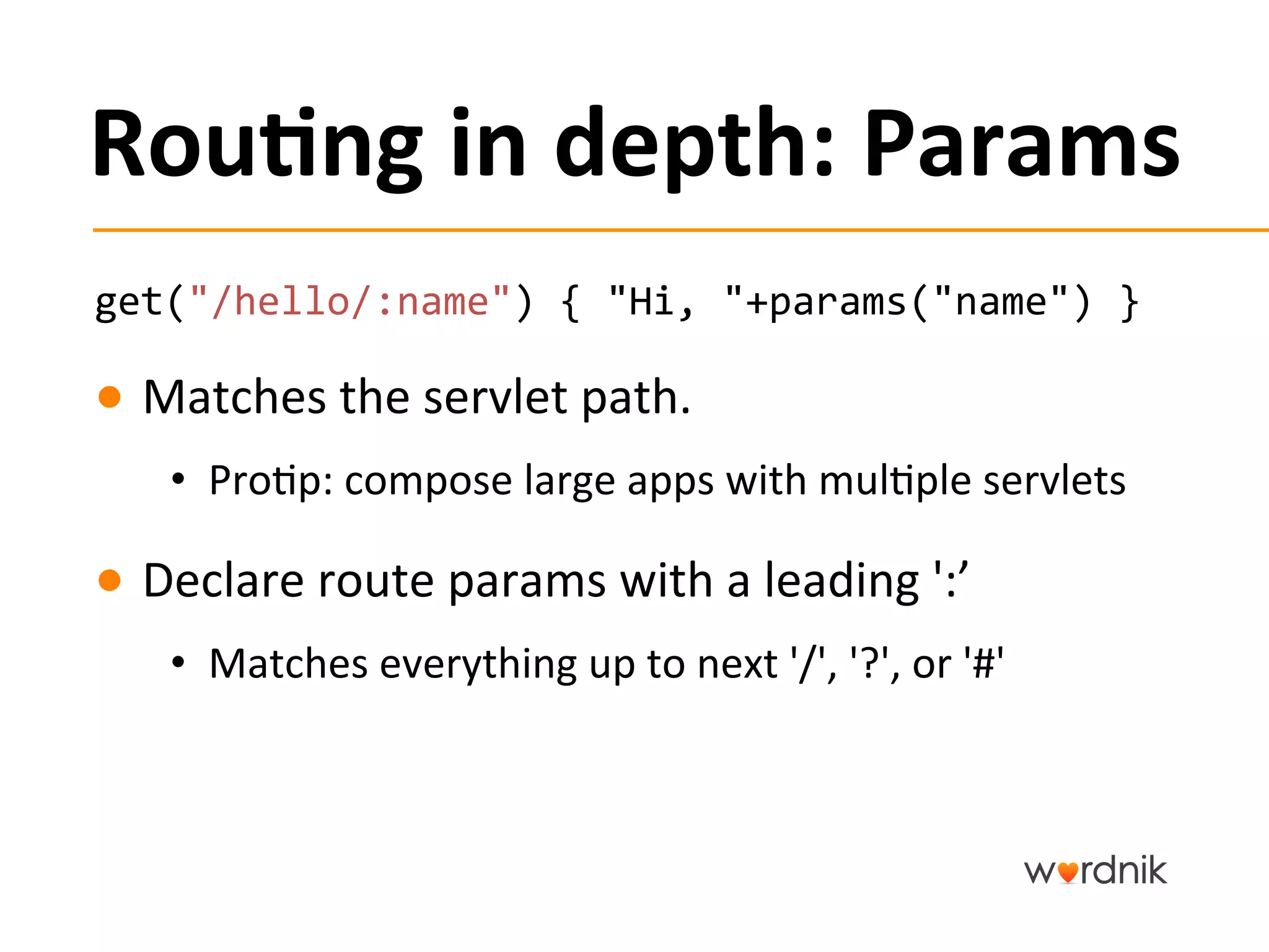 Rou,ng	
  in	
  depth:	
  Params	
  
get("/hello/:name")	
  {	
  "Hi,	
  "+params("name")	
  }	
  

●  Matches	
  the	
  servlet	
  path.	
  
     •  Pro5p:	
  compose	
  large	
  apps	
  with	
  mul5ple	
  servlets	
  

●  Declare	
  route	
  params	
  with	
  a	
  leading	
  ':’	
  
     •  Matches	
  everything	
  up	
  to	
  next	
  '/',	
  '?',	
  or	
  '#'	
  
 