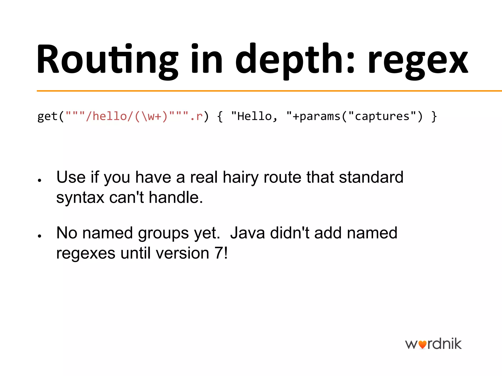 Rou,ng	
  in	
  depth:	
  regex	
  
get("""/hello/(w+)""".r)	
  {	
  "Hello,	
  "+params("captures")	
  }	
  

	
  


●      Use if you have a real hairy route that standard
       syntax can't handle.

●      No named groups yet. Java didn't add named
       regexes until version 7!
 
