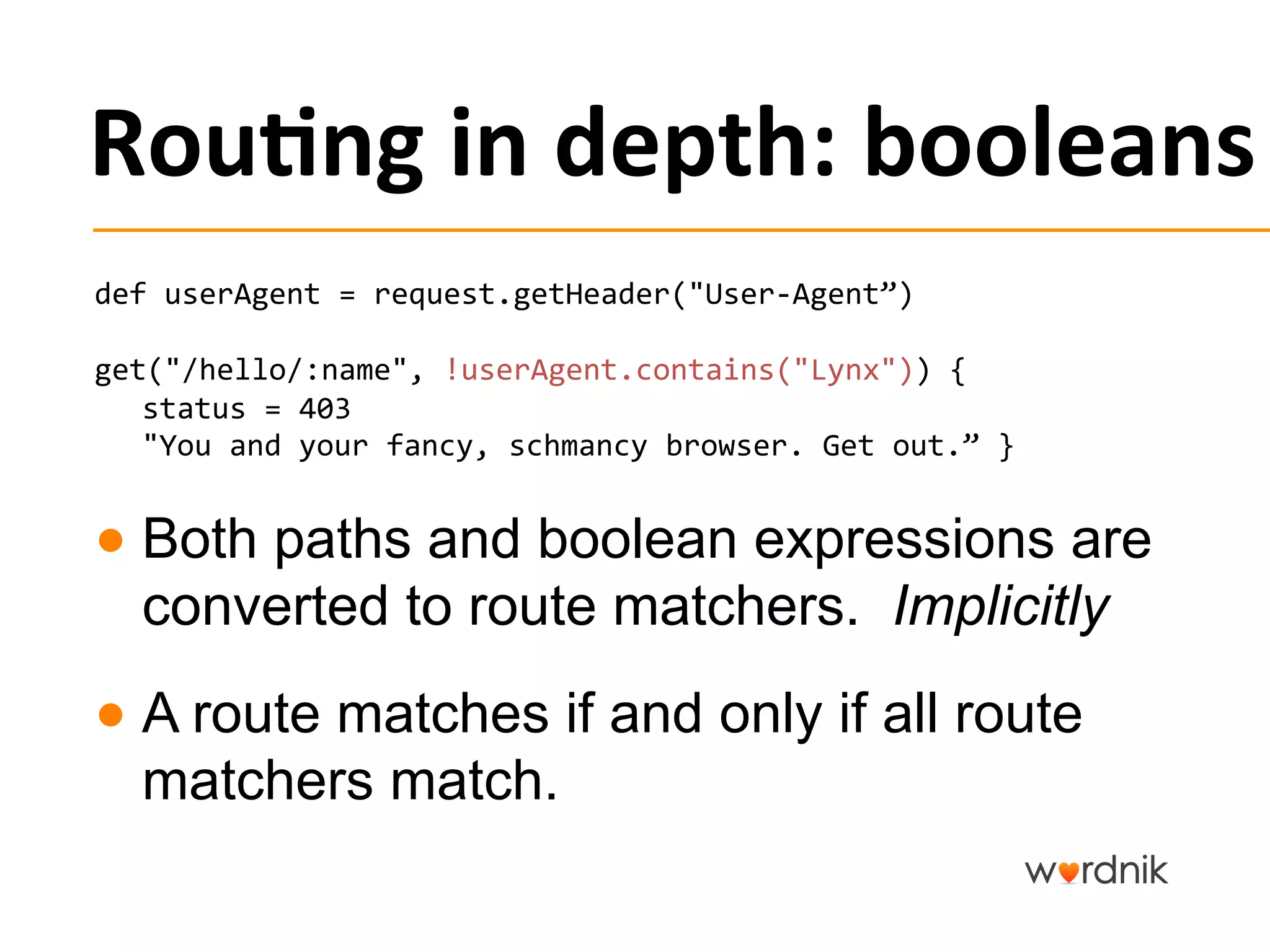 Rou,ng	
  in	
  depth:	
  booleans	
  
def	
  userAgent	
  =	
  request.getHeader("User-­‐Agent”)	
  

get("/hello/:name",	
  !userAgent.contains("Lynx"))	
  {	
  	
  
   status	
  =	
  403	
  
   "You	
  and	
  your	
  fancy,	
  schmancy	
  browser.	
  Get	
  out.”	
  }	
  


●  Both paths and boolean expressions are
   converted to route matchers. Implicitly
●  A route matches if and only if all route
   matchers match.
 