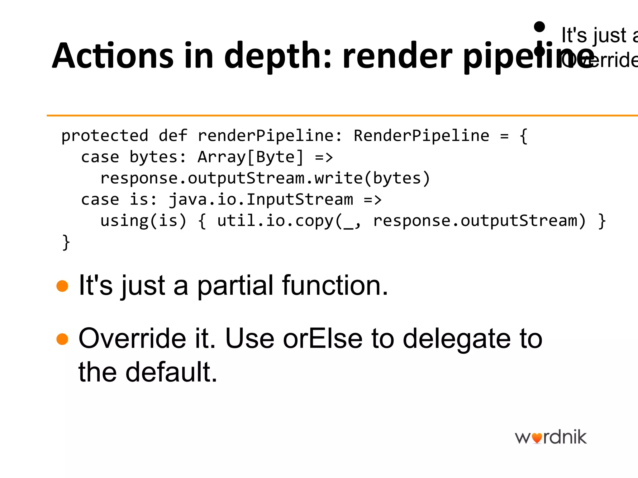 •  It's just a
                                        •  Override
Ac,ons	
  in	
  depth:	
  render	
  pipeline	
  
                                                                      	


protected	
  def	
  renderPipeline:	
  RenderPipeline	
  =	
  {	
  
	
  	
  case	
  bytes:	
  Array[Byte]	
  =>	
  
	
  	
  	
  	
  response.outputStream.write(bytes)	
  
	
  	
  case	
  is:	
  java.io.InputStream	
  =>	
  
	
  	
  	
  	
  using(is)	
  {	
  util.io.copy(_,	
  response.outputStream)	
  }	
  
}	


●  It's just a partial function.
●  Override it. Use orElse to delegate to
   the default.
 