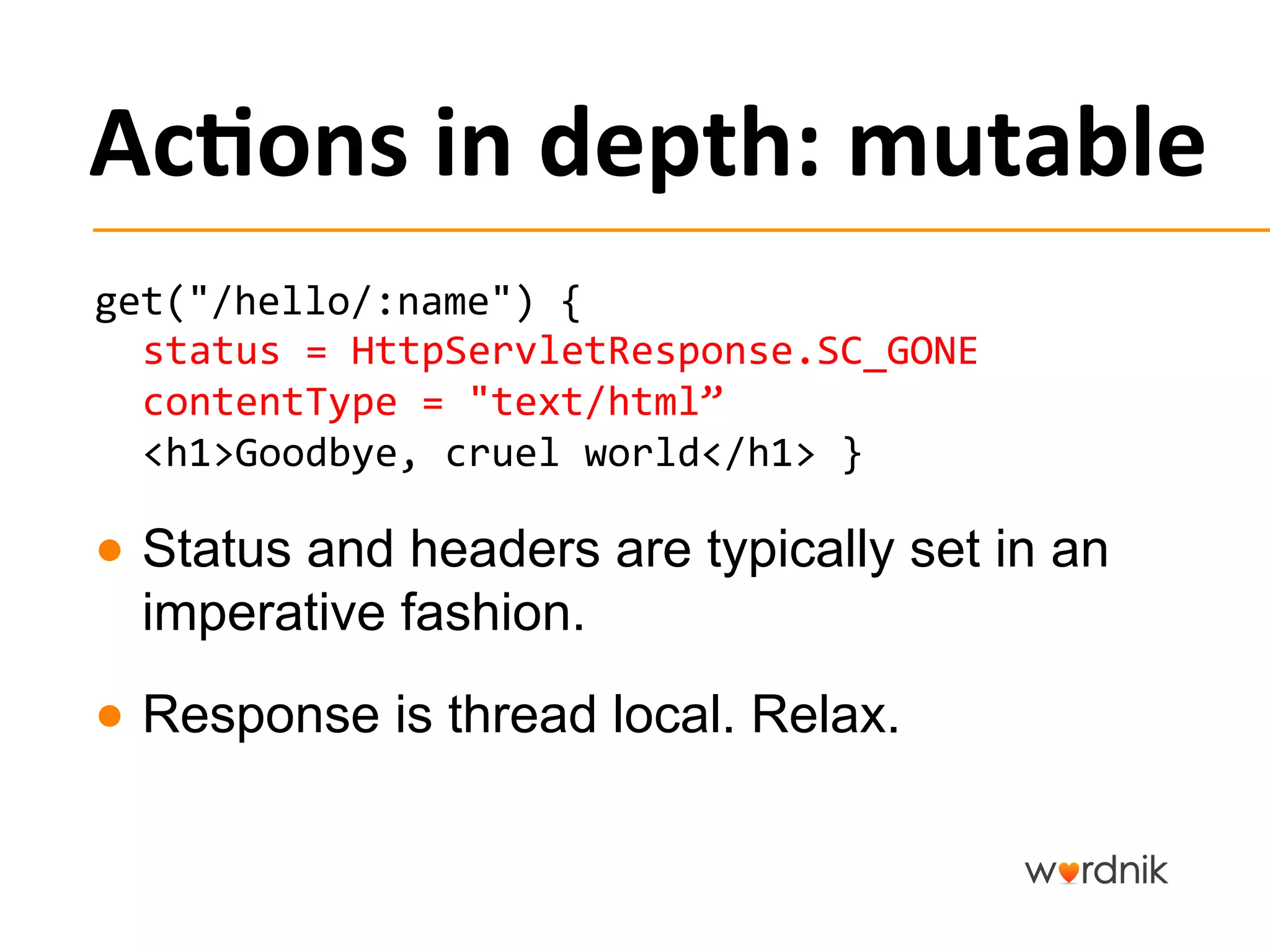 Ac,ons	
  in	
  depth:	
  mutable	
  
get("/hello/:name")	
  {	
  
  status	
  =	
  HttpServletResponse.SC_GONE	
  	
  
  contentType	
  =	
  "text/html”	
  
  <h1>Goodbye,	
  cruel	
  world</h1>	
  }	
  

●  Status and headers are typically set in an
   imperative fashion.	
  
●  Response is thread local. Relax.
 