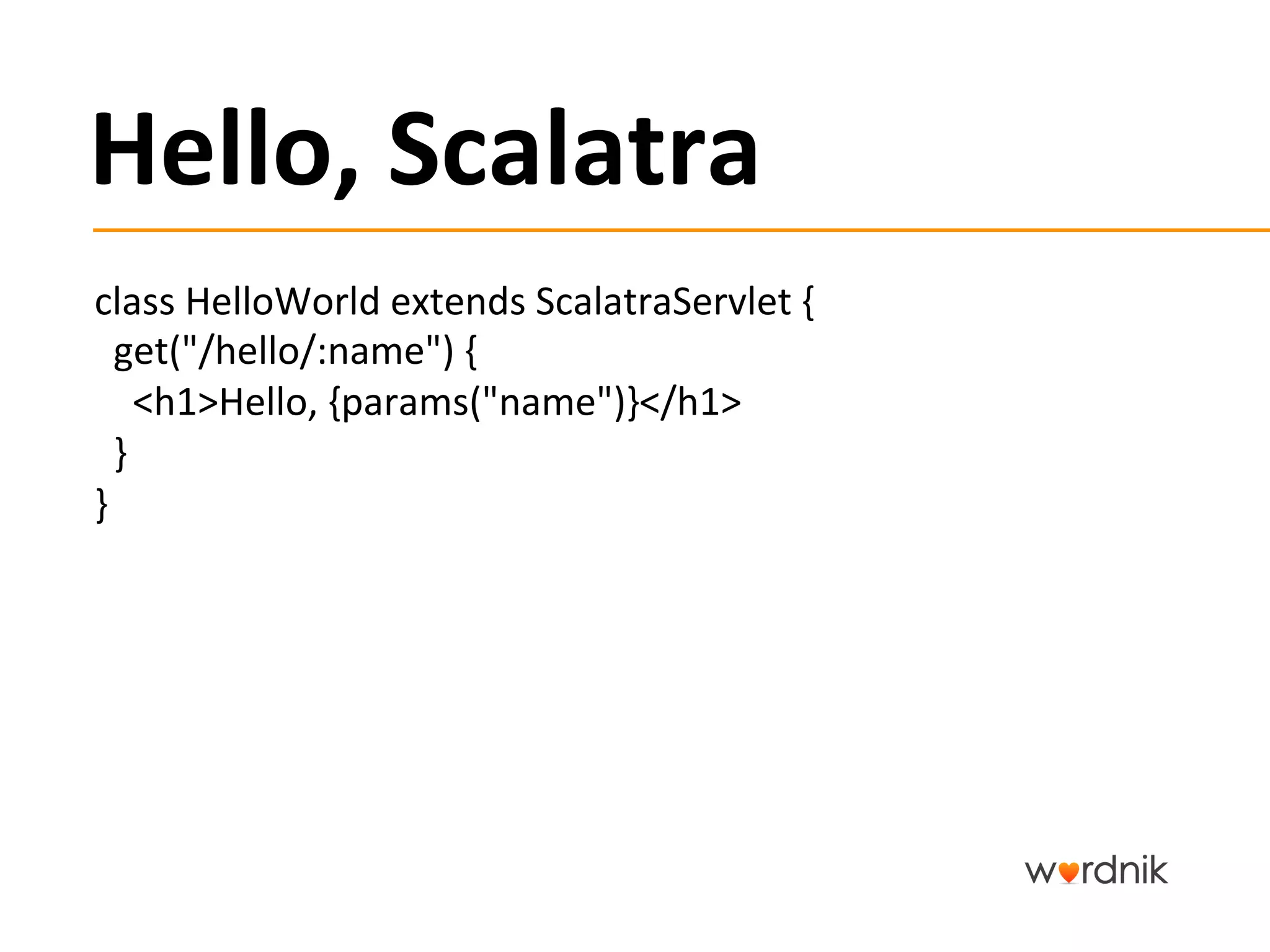 Hello,	
  Scalatra	
  
class	
  HelloWorld	
  extends	
  ScalatraServlet	
  {	
  	
  	
  
	
  	
  get("/hello/:name")	
  {	
  
	
  	
  	
  	
  <h1>Hello,	
  {params("name")}</h1>	
  
	
  	
  }	
  
}	
  
 