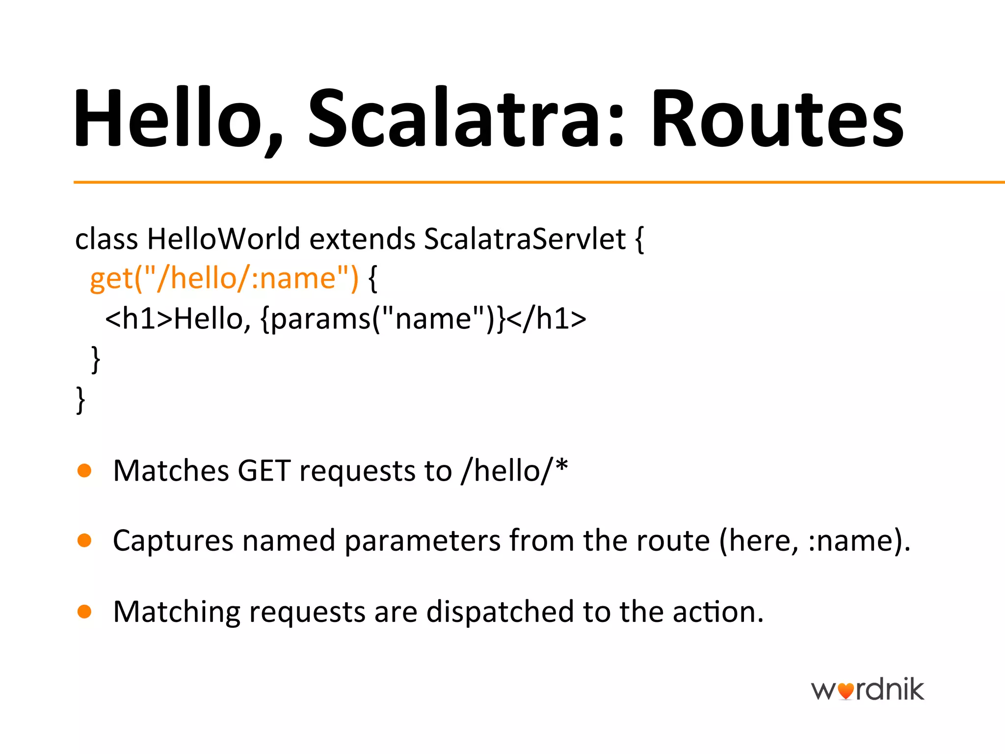 Hello,	
  Scalatra:	
  Routes	
  
class	
  HelloWorld	
  extends	
  ScalatraServlet	
  {	
  	
  	
  
	
  	
  get("/hello/:name")	
  {	
  
	
  	
  	
  	
  <h1>Hello,	
  {params("name")}</h1>	
  
	
  	
  }	
  
}	
  

●  Matches	
  GET	
  requests	
  to	
  /hello/*	
  

●  Captures	
  named	
  parameters	
  from	
  the	
  route	
  (here,	
  :name).	
  

●  Matching	
  requests	
  are	
  dispatched	
  to	
  the	
  ac5on.	
  
 