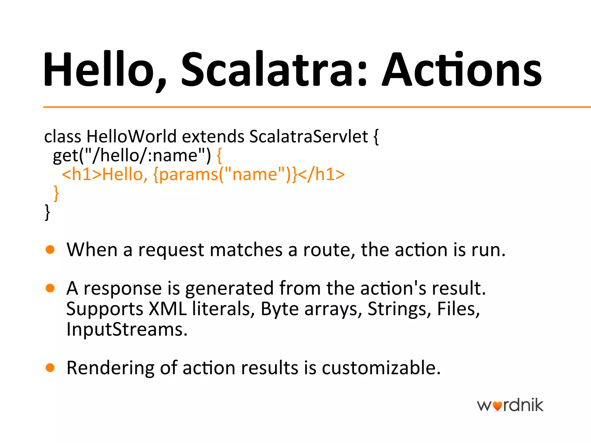 Hello,	
  Scalatra:	
  Ac,ons	
  
class	
  HelloWorld	
  extends	
  ScalatraServlet	
  {	
  	
  	
  
	
  	
  get("/hello/:name")	
  {	
  
	
  	
  	
  	
  <h1>Hello,	
  {params("name")}</h1>	
  
	
  	
  }	
  
}	
  
●  When	
  a	
  request	
  matches	
  a	
  route,	
  the	
  ac5on	
  is	
  run.	
  
●  A	
  response	
  is	
  generated	
  from	
  the	
  ac5on's	
  result.	
  
   Supports	
  XML	
  literals,	
  Byte	
  arrays,	
  Strings,	
  Files,	
  
   InputStreams.	
  
●  Rendering	
  of	
  ac5on	
  results	
  is	
  customizable.	
  
 