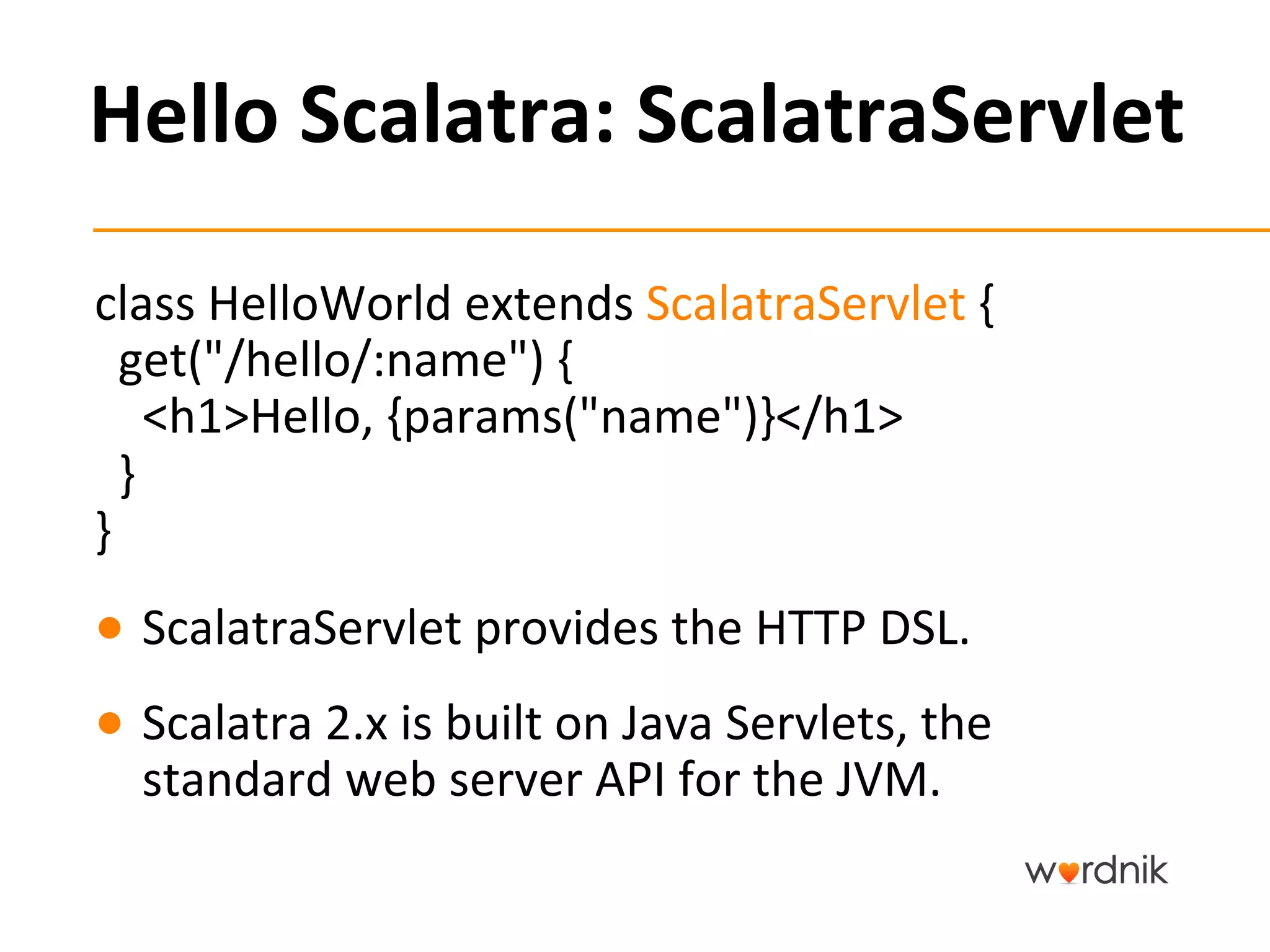 Hello	
  Scalatra:	
  ScalatraServlet	
  

class	
  HelloWorld	
  extends	
  ScalatraServlet	
  {	
  
	
  	
  get("/hello/:name")	
  {	
  
	
  	
  	
  	
  <h1>Hello,	
  {params("name")}</h1>	
  
	
  	
  }	
  
}	
  
●  ScalatraServlet	
  provides	
  the	
  HTTP	
  DSL.	
  
●  Scalatra	
  2.x	
  is	
  built	
  on	
  Java	
  Servlets,	
  the	
  
   standard	
  web	
  server	
  API	
  for	
  the	
  JVM.	
  
 