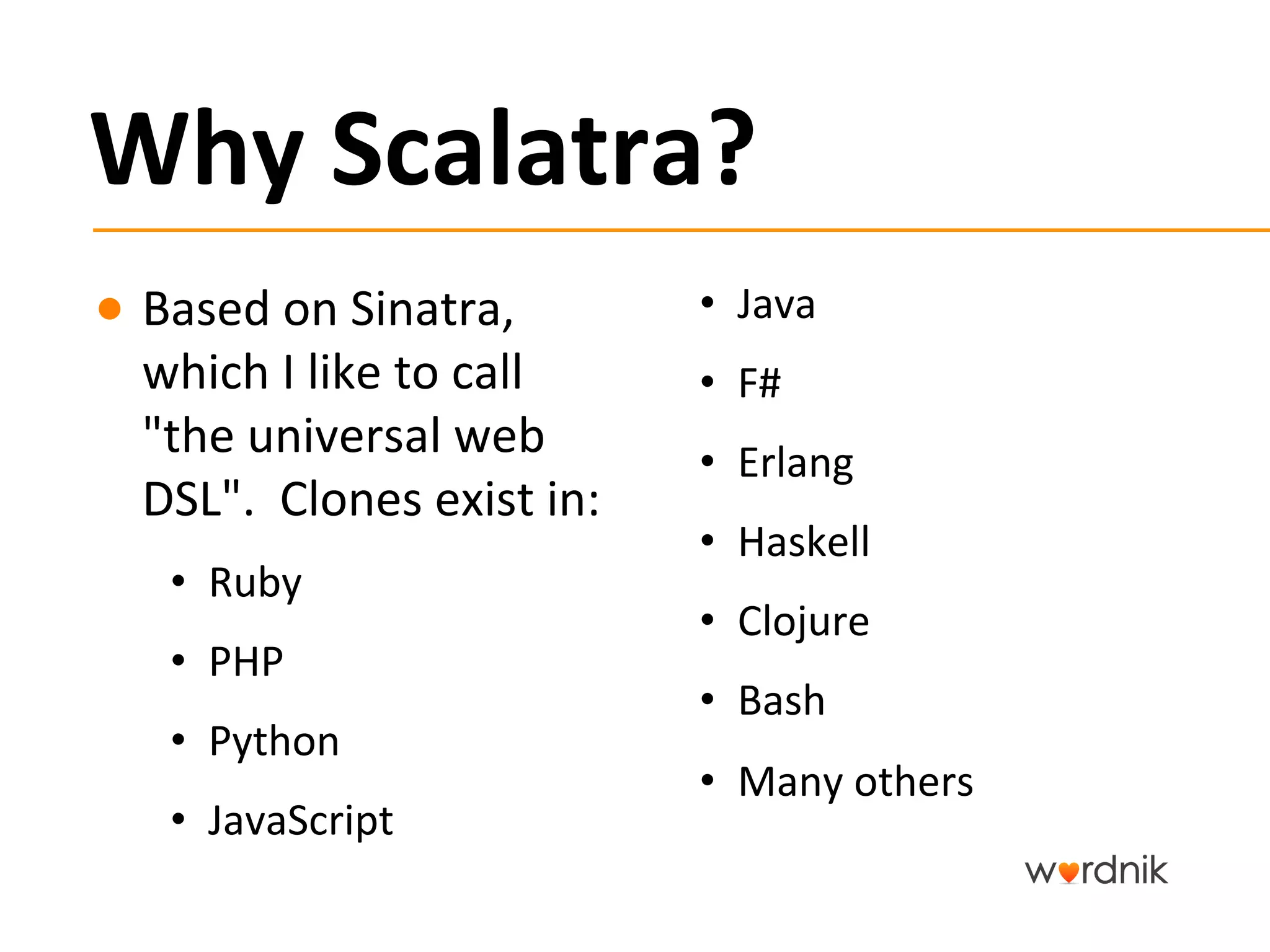Why	
  Scalatra?	
  
●  Based	
  on	
  Sinatra,	
                 •  Java	
  
   which	
  I	
  like	
  to	
  call	
        •  F#	
  
   "the	
  universal	
  web	
                •  Erlang	
  
   DSL".	
  	
  Clones	
  exist	
  in:	
  
                                             •  Haskell	
  
      •  Ruby	
  
                                             •  Clojure	
  
      •  PHP	
  
                                             •  Bash	
  
      •  Python	
  
                                             •  Many	
  others	
  
      •  JavaScript	
  
 
