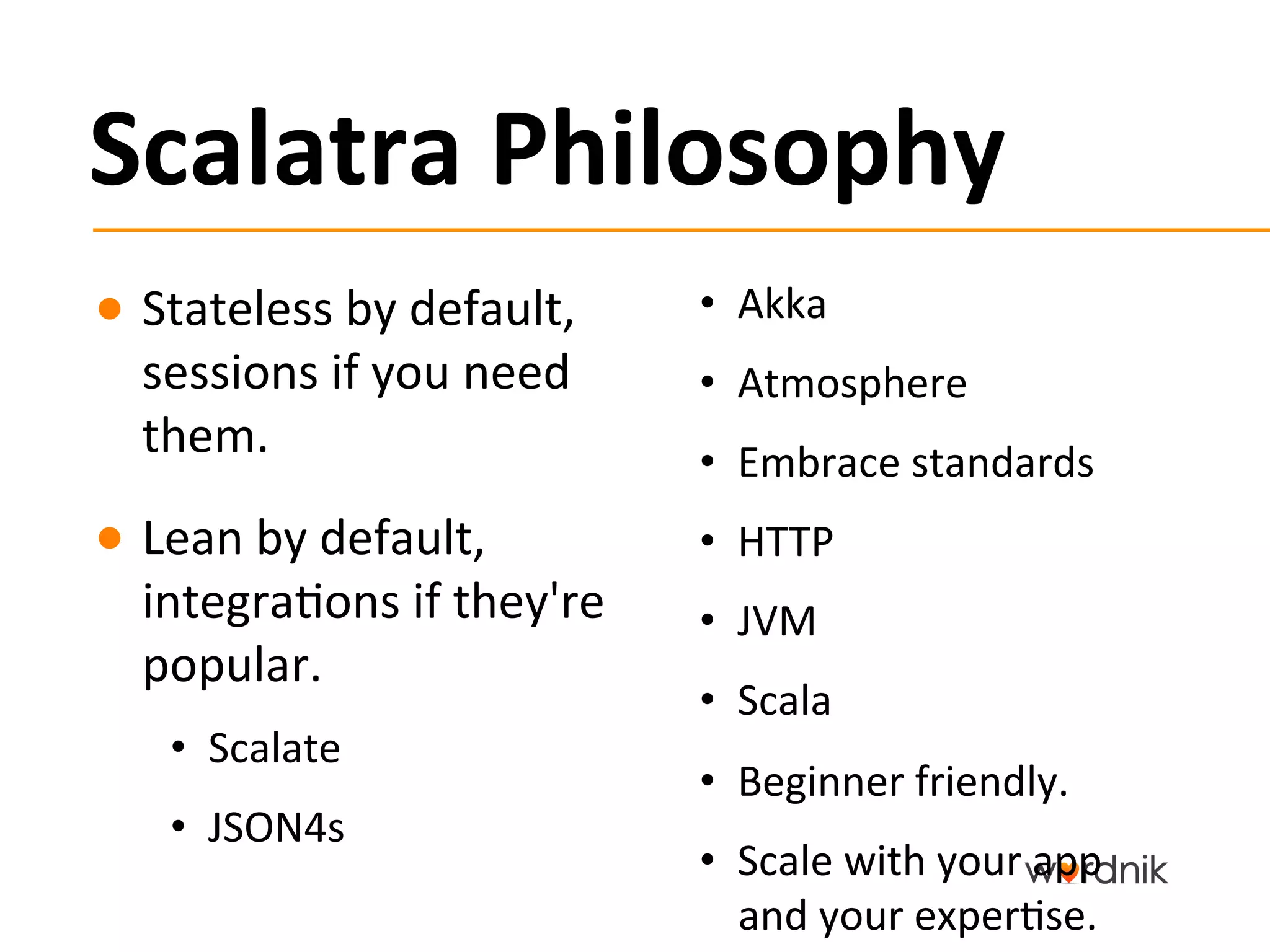 Scalatra	
  Philosophy	
  
●  Stateless	
  by	
  default,	
       •  Akka	
  
   sessions	
  if	
  you	
  need	
     •  Atmosphere	
  
   them.	
                             •  Embrace	
  standards	
  
●  Lean	
  by	
  default,	
            •  HTTP	
  
   integra5ons	
  if	
  they're	
      •  JVM	
  
   popular.	
  
                                       •  Scala	
  
     •  Scalate	
  
                                       •  Beginner	
  friendly.	
  
     •  JSON4s	
  
                                       •  Scale	
  with	
  your	
  app	
  
                                          and	
  your	
  exper5se.	
  
 