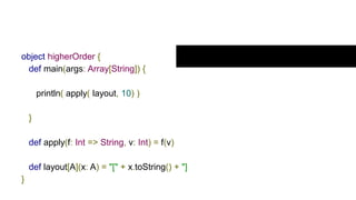 Example higherOrder
object higherOrder {
def main(args: Array[String]) {
println( apply( layout, 10) )
}
def apply(f: Int => String, v: Int) = f(v)
def layout[A](x: A) = "[" + x.toString() + "]
}
 
