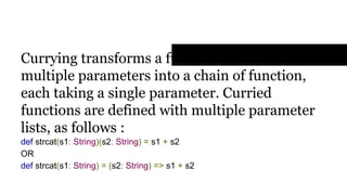 Currying Functions
Currying transforms a function that takes
multiple parameters into a chain of function,
each taking a single parameter. Curried
functions are defined with multiple parameter
lists, as follows :
def strcat(s1: String)(s2: String) = s1 + s2
OR
def strcat(s1: String) = (s2: String) => s1 + s2
 