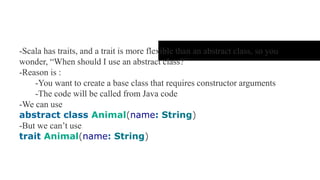 Trait and Abstract class
- Scala has traits, and a trait is more flexible than an abstract class, so you
wonder, “When should I use an abstract class?”
- Reason is :
- You want to create a base class that requires constructor arguments
- The code will be called from Java code
- We can use
abstract class Animal(name: String)
- But we can’t use
trait Animal(name: String)
 