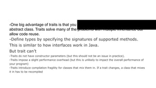Trait ( The reason we should use trait )
- One big advantage of traits is that you can extend multiple traits but only
one abstract class. Traits solve many of the problems with multiple
inheritance but allow code reuse.
- Define types by specifying the signatures of supported methods.
This is similar to how interfaces work in Java.
But trait can’t
- Traits do not have constructor parameters (but this should not be an issue in practice).
- Traits impose a slight performance overhead (but this is unlikely to impact the overall
performance of your program)
- Traits introduce compilation fragility for classes that mix them in. If a trait changes, a class that
mixes it in has to be recompiled
 