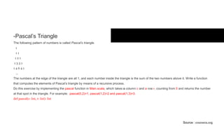 Exercises
- Pascal’s Triangle
The following pattern of numbers is called Pascal’s triangle.
1
1 1
1 2 1
1 3 3 1
1 4 6 4 1
...
The numbers at the edge of the triangle are all 1, and each number inside the triangle is the sum of the two numbers above it. Write a function
that computes the elements of Pascal’s triangle by means of a recursive process.
Do this exercise by implementing the pascal function in Main.scala, which takes a column c and a row r, counting from 0 and returns the number
at that spot in the triangle. For example: pascal(0,2)=1, pascal(1,2)=2 and pascal(1,3)=3.
def pascal(c: Int, r: Int): Int
Source : coursera.org
 