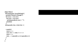Exercises
object Main {
def main(args: Array[String]) {
println("Pascal's Triangle")
for (row <- 0 to 10) {
for (col <- 0 to row)
print(pascal(col, row) + " ")
println()
}
def pascal(c: Int, r: Int): Int = {
c match {
case 0 => 1
case 1 if c == 1 && c != r => r
case r => 1
case _ => pascal(c-1,r-1)+pascal(c,r-1)
}
}
}
 