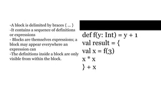Blocks
val x = 0
def f(y: Int) = y + 1
val result = {
val x = f(3)
x * x
} + x
- A block is delimited by braces { ...
}
- It contains a sequence of
definitions or expressions
- Blocks are themselves
expressions; a block may appear
everywhere an expression can
- The definitions inside a block are
only visible from within the block.
 