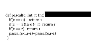 Example
def pascal(c: Int, r: Int): Int = {
if(c == 0) return 1
if(c == 1 && c != r) return r
if(c == r) return 1
pascal(c-1,r-1)+pascal(c,r-1)
}
 