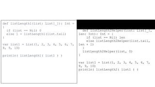 Tail&Head recursion in Scala
def listLength2(list: List[_]): Int =
{
def listLength2Helper(list: List[_],
len: Int): Int = {
if (list == Nil) len
else listLength2Helper(list.tail,
len + 1)
}
listLength2Helper(list, 0)
}
var list1 = List(1, 2, 3, 4, 5, 6, 7,
8, 9, 10)
println( listLength2( list1 ) )
def listLength1(list: List[_]): Int =
{
if (list == Nil) 0
else 1 + listLength1(list.tail)
}
var list1 = List(1, 2, 3, 4, 5, 6, 7,
8, 9, 10)
println( listLength1( list1 ) )
 