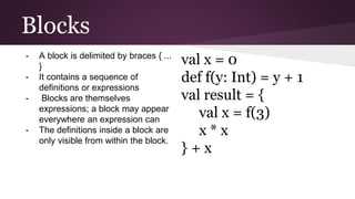 Blocks
val x = 0
def f(y: Int) = y + 1
val result = {
val x = f(3)
x * x
} + x
- A block is delimited by braces { ...
}
- It contains a sequence of
definitions or expressions
- Blocks are themselves
expressions; a block may appear
everywhere an expression can
- The definitions inside a block are
only visible from within the block.
 